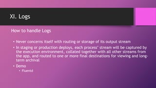 XI. Logs
• Never concerns itself with routing or storage of its output stream
• In staging or production deploys, each process’ stream will be captured by
the execution environment, collated together with all other streams from
the app, and routed to one or more final destinations for viewing and long-
term archival
• Demo
• Fluentd
How to handle Logs
 