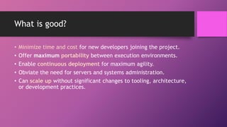 What is good?
• Minimize time and cost for new developers joining the project.
• Offer maximum portability between execution environments.
• Enable continuous deployment for maximum agility.
• Obviate the need for servers and systems administration.
• Can scale up without significant changes to tooling, architecture,
or development practices.
 