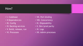 How?
• I. Codebase
• II Dependencies
• III. Config
• IV. Backing services
• V. Build, release, run
• VI. Processes
• VII. Port binding
• VIII. Concurrency
• IX. Disposability
• X. Dev/prod parity
• XI. Logs
• XII. Admin processes
 