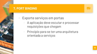 7. PORT BINDING
▪ Exporte serviços em portas
▫ A aplicação deve escutar e processar
requisições que chegam
▫ Princípio para se ter uma arquitetura
orientada a serviços
10
 