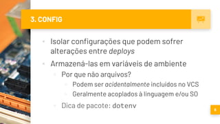 3. CONFIG
▪ Isolar configurações que podem sofrer
alterações entre deploys
▪ Armazená-las em variáveis de ambiente
▫ Por que não arquivos?
▫ Podem ser acidentalmente incluídos no VCS
▫ Geralmente acoplados à linguagem e/ou SO
▫ Dica de pacote: dotenv 6
 