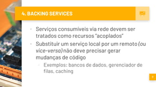 4. BACKING SERVICES
▪ Serviços consumíveis via rede devem ser
tratados como recursos “acoplados”
▪ Substituir um serviço local por um remoto (ou
vice-versa) não deve precisar gerar
mudanças de código
▫ Exemplos: bancos de dados, gerenciador de
filas, caching
7
 