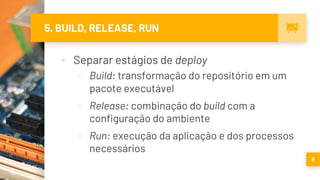 5. BUILD, RELEASE, RUN
▪ Separar estágios de deploy
▫ Build: transformação do repositório em um
pacote executável
▫ Release: combinação do build com a
configuração do ambiente
▫ Run: execução da aplicação e dos processos
necessários
8
 