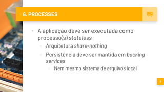 6. PROCESSES
▪ A aplicação deve ser executada como
processo(s) stateless
▫ Arquitetura share-nothing
▫ Persistência deve ser mantida em backing
services
▫ Nem mesmo sistema de arquivos local
9
 