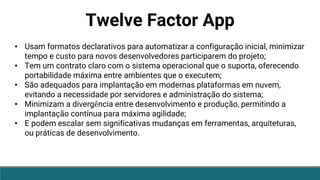 Twelve Factor App
• Usam formatos declarativos para automatizar a configuração inicial, minimizar
tempo e custo para novos desenvolvedores participarem do projeto;
• Tem um contrato claro com o sistema operacional que o suporta, oferecendo
portabilidade máxima entre ambientes que o executem;
• São adequados para implantação em modernas plataformas em nuvem,
evitando a necessidade por servidores e administração do sistema;
• Minimizam a divergência entre desenvolvimento e produção, permitindo a
implantação contínua para máxima agilidade;
• E podem escalar sem significativas mudanças em ferramentas, arquiteturas,
ou práticas de desenvolvimento.
 