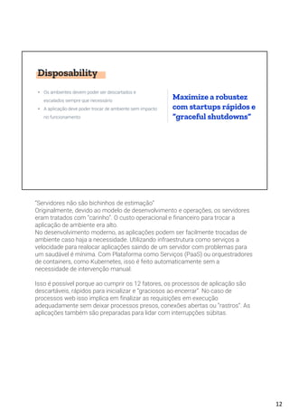 Disposability
• Os ambientes devem poder ser descartados e
escalados sempre que necessário
• A aplicação deve poder trocar de ambiente sem impacto
no funcionamento
Maximize a robustez
com startups rápidos e
“graceful shutdowns”
“Servidores não são bichinhos de estimação”
Originalmente, devido ao modelo de desenvolvimento e operações, os servidores
eram tratados com “carinho”. O custo operacional e financeiro para trocar a
aplicação de ambiente era alto.
No desenvolvimento moderno, as aplicações podem ser facilmente trocadas de
ambiente caso haja a necessidade. Utilizando infraestrutura como serviços a
velocidade para realocar aplicações saindo de um servidor com problemas para
um saudável é mínima. Com Plataforma como Serviços (PaaS) ou orquestradores
de containers, como Kubernetes, isso é feito automaticamente sem a
necessidade de intervenção manual.
Isso é possível porque ao cumprir os 12 fatores, os processos de aplicação são
descartáveis, rápidos para inicializar e “graciosos ao encerrar”. No caso de
processos web isso implica em finalizar as requisições em execução
adequadamente sem deixar processos presos, conexões abertas ou “rastros”. As
aplicações também são preparadas para lidar com interrupções súbitas.
12
 