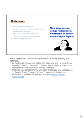 Codebase
• Use um versionador de código (git)
• Aplicações que possuem ciclos de vida distintos devem
estar em repositórios distintos
• O que é promovido é o artefato, não o código
• Escolha uma estratégia de branches adequada
• Configure a integração contínua
Uma única base de
código rastreada em
um sistema de revisão
com múltiplos deploys
Existe sempre uma correlação um-para-um entre a base de código e a
aplicação:
• Se existem várias bases de código, isto não é uma app – é um sistema
distribuído. Cada componente do sistema é uma app, e cada uma pode
individualmente ser compatível com os 12 fatores.
• Múltiplas apps compartilhando uma base de código é uma violação dos
12 fatores. A solução aqui é dividir o código compartilhado entre
bibliotecas que podem ser incluídas através do gerenciador de
dependências.
14
 