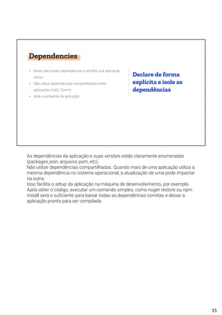 Dependencies
• Deixe claro quais dependências e versões sua aplicação
utiliza
• Não utilize dependências compartilhadas entre
aplicações (GAC, Com+)
• Isole o ambiente da aplicação
Declare de forma
explícita e isole as
dependências
As dependências da aplicação e suas versões estão claramente enumeradas
(packages.json, arquivos pom, etc).
Não utilize dependências compartilhadas. Quando mais de uma aplicação utiliza a
mesma dependência no sistema operacional, a atualização de uma pode impactar
na outra.
Isso facilita o setup da aplicação na máquina de desenvolvimento, por exemplo.
Após obter o código, executar um comando simples, como nuget restore ou npm
install será o suficiente para baixar todas as dependências corretas e deixar a
aplicação pronta para ser compilada.
15
 