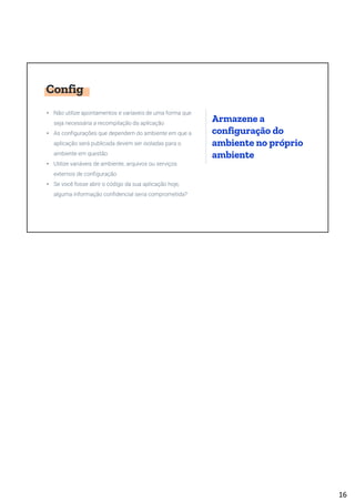 Config
• Não utilize apontamentos e varíaveis de uma forma que
seja necessária a recompilação da aplicação
• As configurações que dependem do ambiente em que a
aplicação será publicada devem ser isoladas para o
ambiente em questão
• Utilize variáveis de ambiente, arquivos ou serviços
externos de configuração
• Se você fosse abrir o código da sua aplicação hoje,
alguma informação confidencial seria comprometida?
Armazene a
configuração do
ambiente no próprio
ambiente
16
 