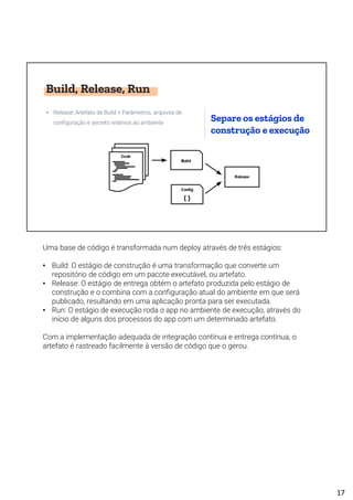 Build, Release, Run
• Release: Artefato de Build + Parâmetros, arquivos de
configuração e secrets relativos ao ambiente
Separe os estágios de
construção e execução
Uma base de código é transformada num deploy através de três estágios:
• Build: O estágio de construção é uma transformação que converte um
repositório de código em um pacote executável, ou artefato.
• Release: O estágio de entrega obtém o artefato produzida pelo estágio de
construção e o combina com a configuração atual do ambiente em que será
publicado, resultando em uma aplicação pronta para ser executada.
• Run: O estágio de execução roda o app no ambiente de execução, através do
início de alguns dos processos do app com um determinado artefato.
Com a implementação adequada de integração contínua e entrega contínua, o
artefato é rastreado facilmente à versão de código que o gerou.
17
 