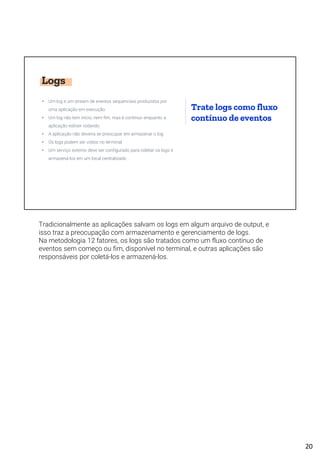 Logs
• Um log é um stream de eventos sequenciais produzidos por
uma aplicação em execução
• Um log não tem início, nem fim, mas é contínuo enquanto a
aplicação estiver rodando
• A aplicação não deveria se preocupar em armazenar o log
• Os logs podem ser vistos no terminal
• Um serviço externo deve ser configurado para coletar os logs e
armazená-los em um local centralizado
Trate logs como fluxo
contínuo de eventos
Tradicionalmente as aplicações salvam os logs em algum arquivo de output, e
isso traz a preocupação com armazenamento e gerenciamento de logs.
Na metodologia 12 fatores, os logs são tratados como um fluxo contínuo de
eventos sem começo ou fim, disponível no terminal, e outras aplicações são
responsáveis por coletá-los e armazená-los.
20
 