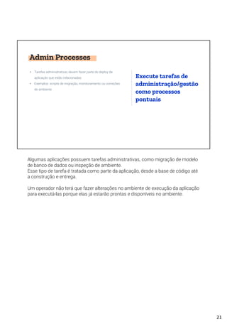 Admin Processes
• Tarefas administrativas devem fazer parte do deploy da
aplicação que estão relacionadas
• Exemplos: scripts de migração, monitoramento ou correções
de ambiente
Execute tarefas de
administração/gestão
como processos
pontuais
Algumas aplicações possuem tarefas administrativas, como migração de modelo
de banco de dados ou inspeção de ambiente.
Esse tipo de tarefa é tratada como parte da aplicação, desde a base de código até
a construção e entrega.
Um operador não terá que fazer alterações no ambiente de execução da aplicação
para executá-las porque elas já estarão prontas e disponíveis no ambiente.
21
 