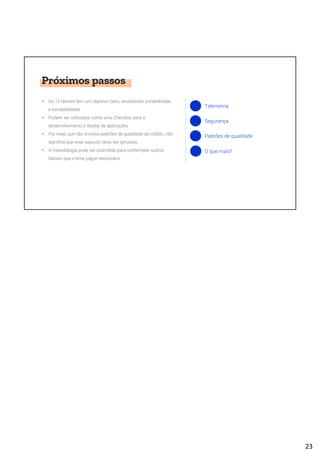 Próximos passos
• Os 12 fatores tem um objetivo claro, envolvendo portabilidade
e escalabilidade
• Podem ser utilizados como uma Checklist para o
desenvolvimento e deploy de aplicações
• Por mais que não envolva padrões de qualidade de códido, não
significa que esse assunto deva ser ignorado
• A metodologia pode ser estendida para contemplar outros
fatores que o time julgue necessário
Telemetria
Segurança
Padrões de qualidade
O que mais?
23
 