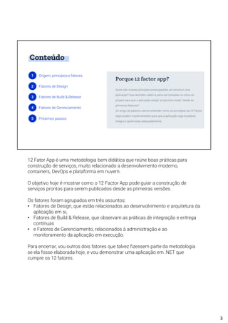 Conteúdo
1 Origem, princípios e fatores
2 Fatores de Design
3 Fatores de Build & Release
4 Fatores de Gerenciamento
5 Próximos passos
Quais são nossas principais preocupações ao construir uma
aplicação? Que decisões valem a pena ser tomadas no início do
projeto para que a aplicação esteja "production-ready" desde as
primeiras features?
Ao longo da palestra vamos entender como os princípios da 12 Factor
Apps podem implementados para que a aplicação seja escalável,
íntegra e gerenciada adequadamente.
Porque 12 factor app?
12 Fator App é uma metodologia bem didática que reúne boas práticas para
construção de serviços, muito relacionado a desenvolvimento moderno,
containers, DevOps e plataforma em nuvem.
O objetivo hoje é mostrar como o 12 Factor App pode guiar a construção de
serviços prontos para serem publicados desde as primeiras versões.
Os fatores foram agrupados em três assuntos:
• Fatores de Design, que estão relacionados ao desenvolvimento e arquitetura da
aplicação em si,
• Fatores de Build & Release, que observam as práticas de integração e entrega
contínuas
• e Fatores de Gerenciamento, relacionados à administração e ao
monitoramento da aplicação em execução.
Para encerrar, vou outros dois fatores que talvez fizessem parte da metodologia
se ela fosse elaborada hoje, e vou demonstrar uma aplicação em .NET que
cumpre os 12 fatores.
3
 