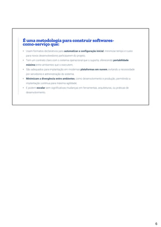 • Usam formatos declarativos para automatizar a configuração inicial, minimizar tempo e custo
para novos desenvolvedores participarem do projeto;
• Tem um contrato claro com o sistema operacional que o suporta, oferecendo portabilidade
máxima entre ambientes que o executem;
• São adequados para implantação em modernas plataformas em nuvem, evitando a necessidade
por servidores e administração do sistema;
• Minimizam a divergência entre ambientes, como desenvolvimento e produção, permitindo a
implantação contínua para máxima agilidade;
• E podem escalar sem significativas mudanças em ferramentas, arquiteturas, ou práticas de
desenvolvimento.
É uma metodologia para construir softwares-
como-serviço que:
6
 