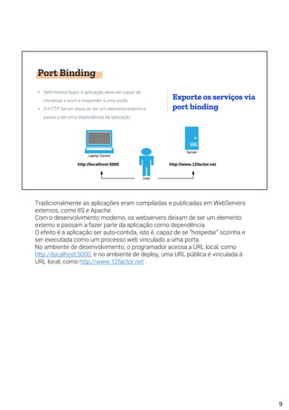 Port Binding
• Self-Hosted Apps: a aplicação deve ser capaz de
inicializar e ouvir e responder a uma porta
• O HTTP Server deixa de ser um elemento externo e
passa a ser uma dependência da aplicação
Exporte os serviços via
port binding
Tradicionalmente as aplicações eram compiladas e publicadas em WebServers
externos, como IIS e Apache.
Com o desenvolvimento moderno, os webservers deixam de ser um elemento
externo e passam a fazer parte da aplicação como dependência.
O efeito é a aplicação ser auto-contida, isto é, capaz de se “hospedar” sozinha e
ser executada como um processo web vinculado a uma porta.
No ambiente de desenvolvimento, o programador acessa a URL local, como
http://localhost:5000, e no ambiente de deploy, uma URL pública é vinculada à
URL local, como http://www.12factor.net .
9
 