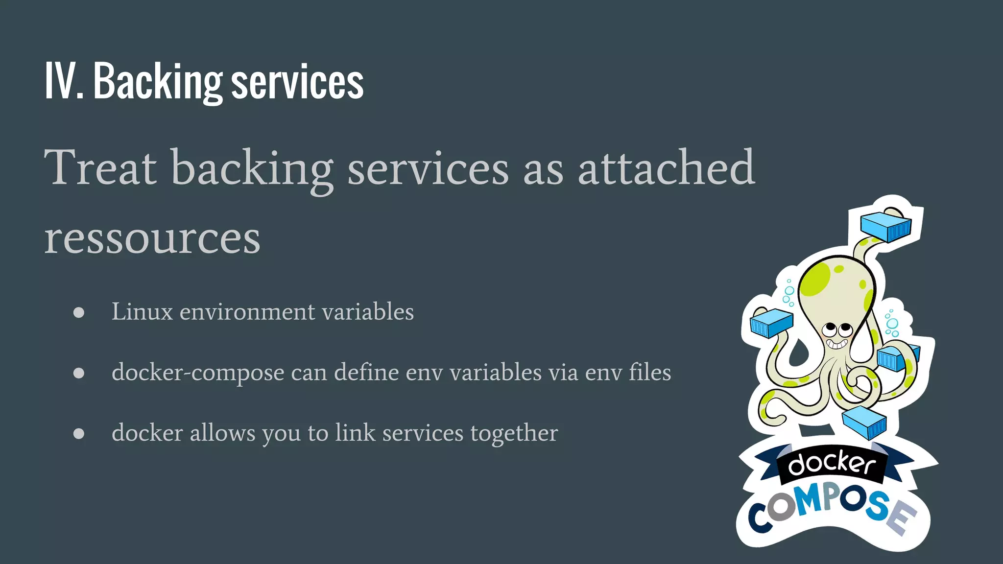 IV. Backing services
Treat backing services as attached
ressources
● Linux environment variables
● docker-compose can define env variables via env files
● docker allows you to link services together
 