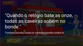 "Quando o relógio bate as onze,
todas as caveiras sobem no
bonde."
Tumbalacatumba tumba tá, tumbalacatumba tumba tá
 