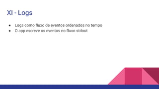 ● Logs como fluxo de eventos ordenados no tempo
● O app escreve os eventos no fluxo stdout
XI - Logs
 