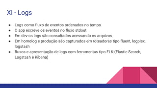 ● Logs como fluxo de eventos ordenados no tempo
● O app escreve os eventos no fluxo stdout
● Em dev os logs são consultados acessando os arquivos
● Em homolog e produção são capturados em roteadores tipo fluent, logplex,
logstash
● Busca e apresentação de logs com ferramentas tipo ELK (Elastic Search,
Logstash e Kibana)
XI - Logs
 