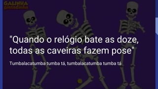 "Quando o relógio bate as doze,
todas as caveiras fazem pose"
Tumbalacatumba tumba tá, tumbalacatumba tumba tá
 
