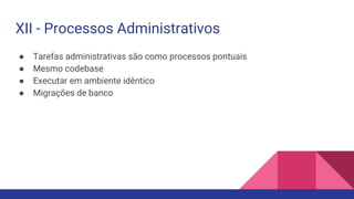 ● Tarefas administrativas são como processos pontuais
● Mesmo codebase
● Executar em ambiente idêntico
● Migrações de banco
XII - Processos Administrativos
 