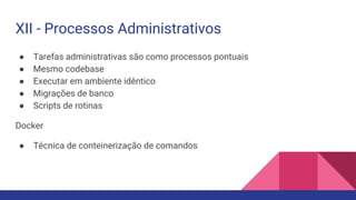 ● Tarefas administrativas são como processos pontuais
● Mesmo codebase
● Executar em ambiente idêntico
● Migrações de banco
● Scripts de rotinas
Docker
● Técnica de conteinerização de comandos
XII - Processos Administrativos
 