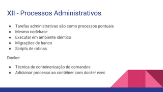 XII - Processos Administrativos
● Tarefas administrativas são como processos pontuais
● Mesmo codebase
● Executar em ambiente idêntico
● Migrações de banco
● Scripts de rotinas
Docker
● Técnica de conteinerização de comandos
● Adicionar processo ao contêiner com docker exec
 