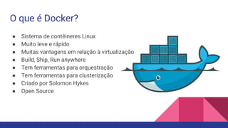 O que é Docker?
● Sistema de contêineres Linux
● Muito leve e rápido
● Muitas vantagens em relação à virtualização
● Build, Ship, Run anywhere
● Tem ferramentas para orquestração
● Tem ferramentas para clusterização
● Criado por Solomon Hykes
● Open Source
 