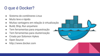 O que é Docker?
● Sistema de contêineres Linux
● Muito leve e rápido
● Muitas vantagens em relação à virtualização
● Build, Ship, Run anywhere
● Tem ferramentas para orquestração
● Tem ferramentas para clusterização
● Criado por Solomon Hykes
● Open Source
● http://www.docker.com
 