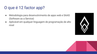 O que é 12 factor app?
● Metodologia para desenvolvimento de apps web e SAAS
(Software as a Service)
● Aplicável em qualquer linguagem de programação de alto
nível
 