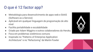 O que é 12 factor app?
● Metodologia para desenvolvimento de apps web e SAAS
(Software as a Service)
● Aplicável em qualquer linguagem de programação de alto
nível
● Facilita portabilidade e escalabilidade
● Criado por Adam Wiggins e outros colaboradores do Heroku
● Foca em problemas sistêmicos comuns
● Inspirado no "Patterns of Enterprise Application
Architecture" e no "Refactoring" de Martin Fowler
 
