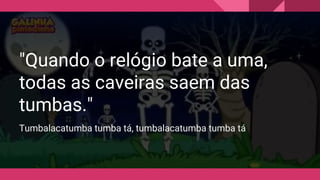 "Quando o relógio bate a uma,
todas as caveiras saem das
tumbas."
Tumbalacatumba tumba tá, tumbalacatumba tumba tá
 