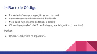 I - Base de Código
● Repositório único por app (git, hg, svn, bazaar)
● + de um codebase é um sistema distribuído
● Mais apps num mesmo codebase é errado
● Vários deploys (dev1, dev2, dev3, staging, qa, integration, production)
Docker:
● Colocar Dockerfiles no repositório
 
