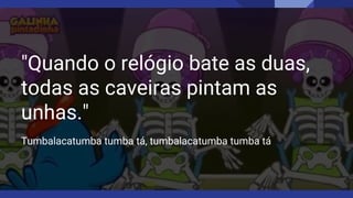 "Quando o relógio bate as duas,
todas as caveiras pintam as
unhas."
Tumbalacatumba tumba tá, tumbalacatumba tumba tá
 