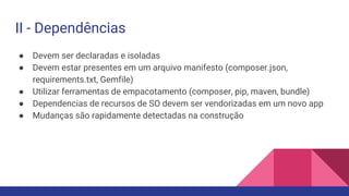 II - Dependências
● Devem ser declaradas e isoladas
● Devem estar presentes em um arquivo manifesto (composer.json,
requirements.txt, Gemfile)
● Utilizar ferramentas de empacotamento (composer, pip, maven, bundle)
● Dependencias de recursos de SO devem ser vendorizadas em um novo app
● Mudanças são rapidamente detectadas na construção
 