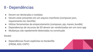 II - Dependências
● Devem ser declaradas e isoladas
● Devem estar presentes em um arquivo manifesto (composer.json,
requirements.txt, Gemfile)
● Utilizar ferramentas de empacotamento (composer, pip, maven, bundle)
● Dependencias de recursos de SO devem ser vendorizadas em um novo app
● Mudanças são rapidamente detectadas na construção
Docker
● Dependências ficam explícitas no Dockerfile
(FROM, ADD, COPY)
 