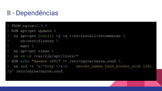 II - Dependências
1 FROM nginx:1.9.9
2 RUN apt-get update 
3 && apt-get install -y -q --no-install-recommends 
4 ca-certificates 
5 wget 
6 && apt-get clean 
7 && rm -r /var/lib/apt/lists/*
8 RUN echo "daemon off;" >> /etc/nginx/nginx.conf 
9 && sed -i 's/^http {/&n server_names_hash_bucket_size 128;
/g' /etc/nginx/nginx.conf
 
