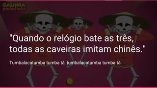 "Quando o relógio bate as três,
todas as caveiras imitam chinês."
Tumbalacatumba tumba tá, tumbalacatumba tumba tá
 
