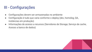● Configurações devem ser armazenadas no ambiente
● Configuração é tudo que varia conforme o deploy (dev, homolog, QA,
instâncias em produção)
● Informações de acesso a recursos (Servidores de Storage, Serviço de cache,
Acesso a banco de dados)
III - Configurações
 
