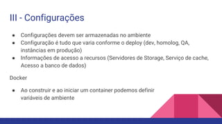 III - Configurações
● Configurações devem ser armazenadas no ambiente
● Configuração é tudo que varia conforme o deploy (dev, homolog, QA,
instâncias em produção)
● Informações de acesso a recursos (Servidores de Storage, Serviço de cache,
Acesso a banco de dados)
Docker
● Ao construir e ao iniciar um container podemos definir
variáveis de ambiente
 