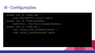 III - Configurações
1 docker run -d --name web 
2 --env TESTING="12 factor" nginx
3 docker run -d --name backend 
4 --env-file ./env-file myimage/backend
5 docker run -d --name db 
6 --env "MYSQL_ROOT_PASSWORD=senha" 
7 --env "MYSQL_DATABASE=mydb" mysql
 