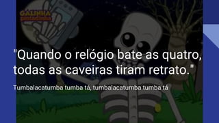 "Quando o relógio bate as quatro,
todas as caveiras tiram retrato."
Tumbalacatumba tumba tá, tumbalacatumba tumba tá
 