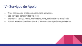 IV - Serviços de Apoio
● Trate serviços de apoio como recursos anexados.
● São serviços consumidos via rede
● Exemplos: MySQL, Redis, Memcache, APIs, serviços de e-mail, Filas
● Por ser anexado podemos trocar o recurso caso apresente problemas
 