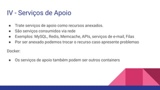 IV - Serviços de Apoio
● Trate serviços de apoio como recursos anexados.
● São serviços consumidos via rede
● Exemplos: MySQL, Redis, Memcache, APIs, serviços de e-mail, Filas
● Por ser anexado podemos trocar o recurso caso apresente problemas
Docker:
● Os serviços de apoio também podem ser outros containers
 