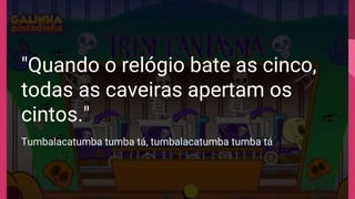 "Quando o relógio bate as cinco,
todas as caveiras apertam os
cintos."
Tumbalacatumba tumba tá, tumbalacatumba tumba tá
 