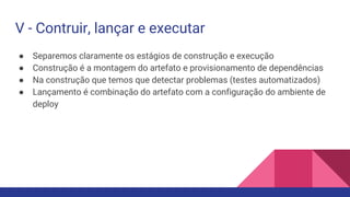V - Contruir, lançar e executar
● Separemos claramente os estágios de construção e execução
● Construção é a montagem do artefato e provisionamento de dependências
● Na construção que temos que detectar problemas (testes automatizados)
● Lançamento é combinação do artefato com a configuração do ambiente de
deploy
 