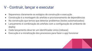 V - Contruir, lançar e executar
● Separemos claramente os estágios de construção e execução
● Construção é a montagem do artefato e provisionamento de dependências
● Na construção que temos que detectar problemas (testes automatizados)
● Lançamento é combinação do artefato com a configuração do ambiente de
deploy
● Cada lançamento deve ter um identificador único (release)
● Execução é a inicialização dos processos para fazer o app funcionar
 