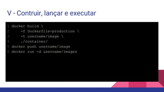 V - Contruir, lançar e executar
1 docker build 
2 -f Dockerfile-production 
3 -t username/image 
4 ./container/
5 docker push username/image
6 docker run -d username/images
 