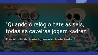 "Quando o relógio bate as seis,
todas as caveiras jogam xadrez."
Tumbalacatumba tumba tá, tumbalacatumba tumba tá
 